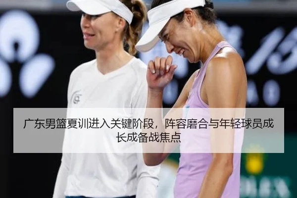 广东男篮夏训进入关键阶段，阵容磨合与年轻球员成长成备战焦点